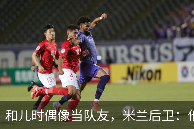和儿时偶像当队友，米兰后卫：他还在为每个球奔跑