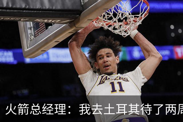 火箭总经理：我去土耳其待了两周，看望申京对我来说非常重要